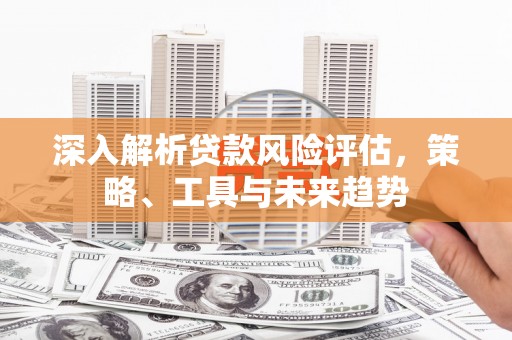 同德深入解析贷款风险评估，策略、工具与未来趋势