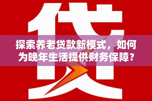 同德探索养老贷款新模式，如何为晚年生活提供财务保障？
