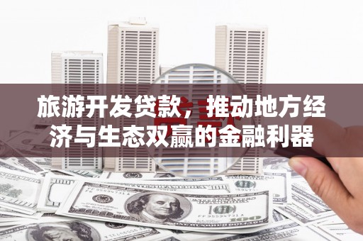同德旅游开发贷款，推动地方经济与生态双赢的金融利器