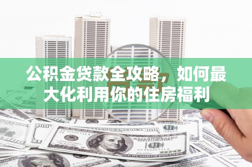 同德公积金贷款全攻略，如何最大化利用你的住房福利