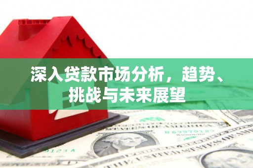 同德深入贷款市场分析，趋势、挑战与未来展望