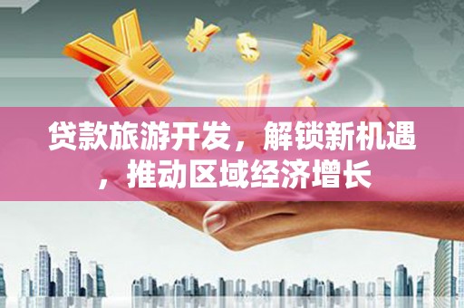 同德贷款旅游开发，解锁新机遇，推动区域经济增长